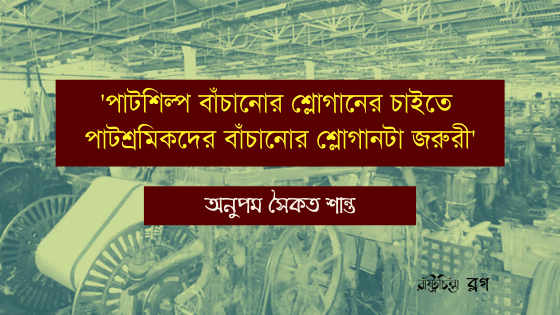 ‘পাটশিল্প বাঁচানোর শ্লোগানের চাইতে  পাটশ্রমিকদের বাঁচানোর শ্লোগানটা জরুরী’