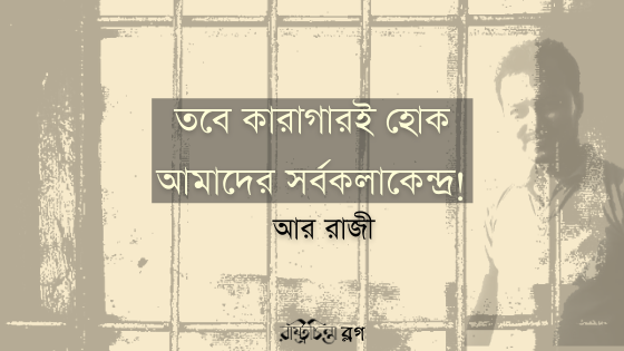 তবে কারাগারই হোক আমাদের সর্বকলাকেন্দ্র!